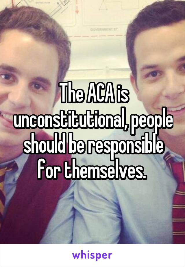 The ACA is unconstitutional, people should be responsible for themselves. 