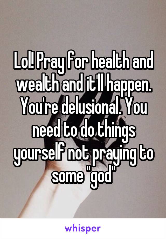 Lol! Pray for health and wealth and it'll happen. You're delusional. You need to do things yourself not praying to some "god"