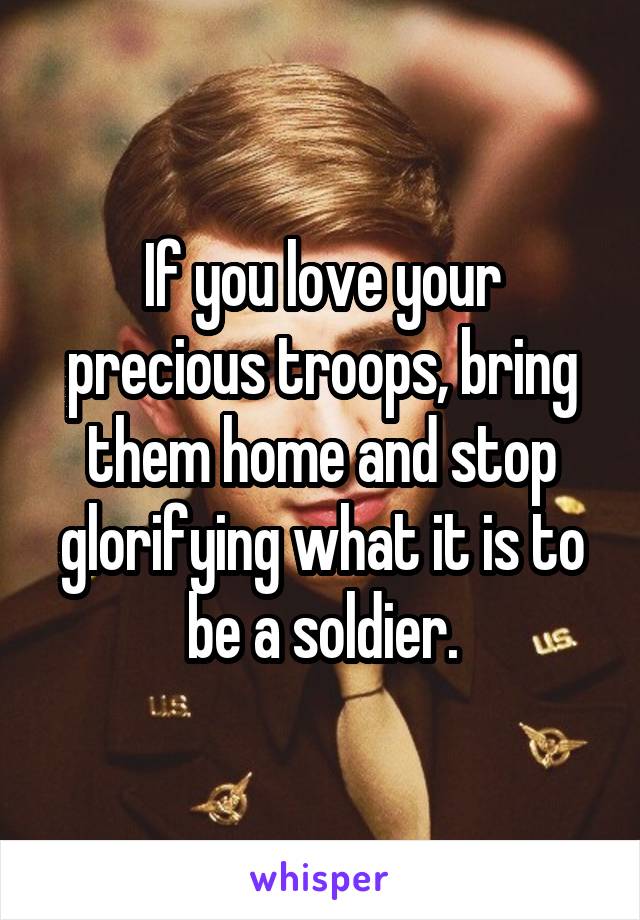 If you love your precious troops, bring them home and stop glorifying what it is to be a soldier.