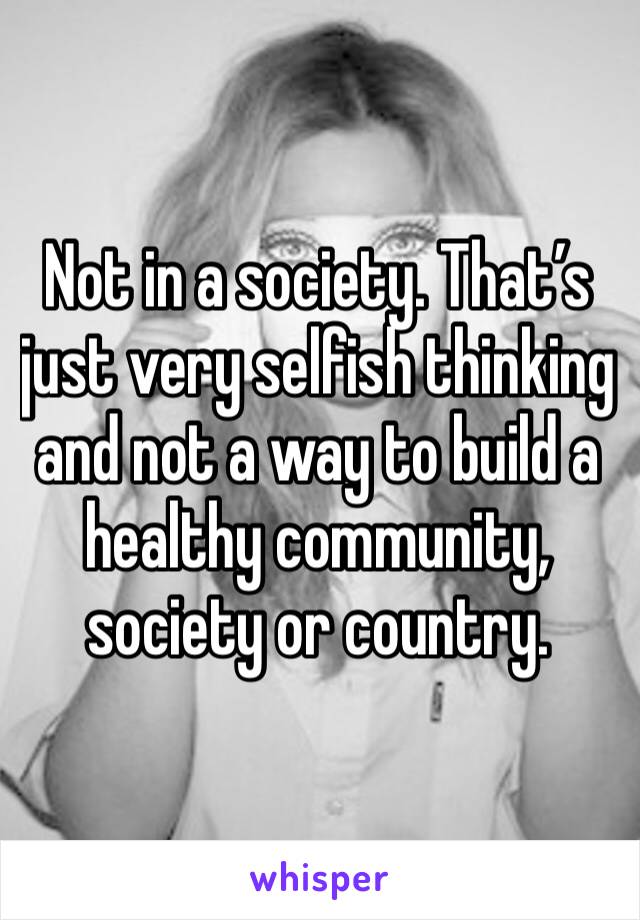 Not in a society. That’s just very selfish thinking and not a way to build a healthy community, society or country. 