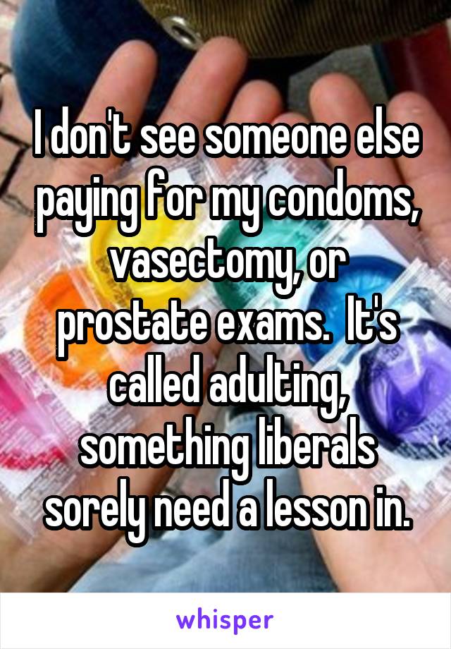 I don't see someone else paying for my condoms, vasectomy, or prostate exams.  It's called adulting, something liberals sorely need a lesson in.