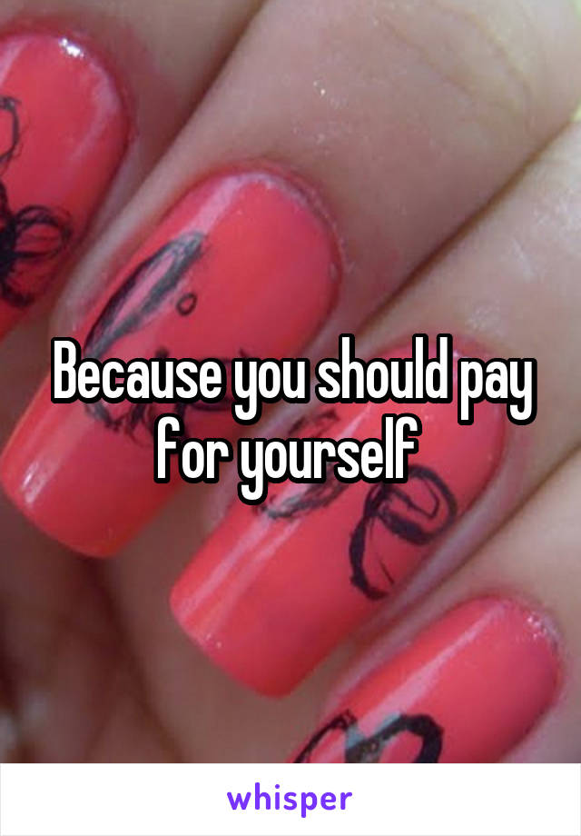 Because you should pay for yourself 