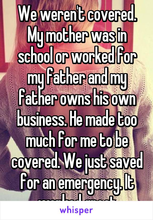 We weren't covered. My mother was in school or worked for my father and my father owns his own business. He made too much for me to be covered. We just saved for an emergency. It worked great