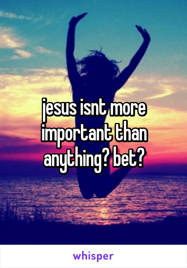 jesus isnt more important than anything? bet?