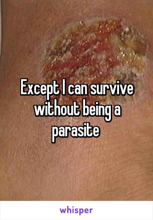 Except I can survive without being a parasite 