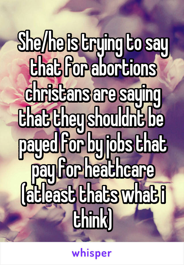 She/he is trying to say that for abortions christans are saying that they shouldnt be  payed for by jobs that pay for heathcare (atleast thats what i think)