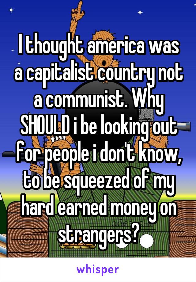 I thought america was a capitalist country not a communist. Why SHOULD i be looking out for people i don't know, to be squeezed of my hard earned money on strangers?