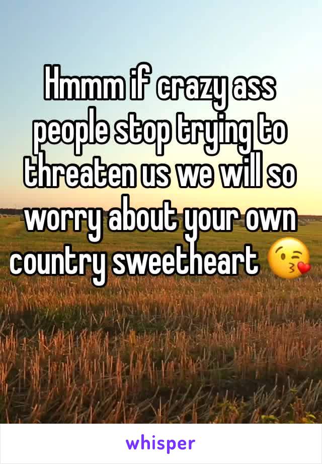 Hmmm if crazy ass people stop trying to threaten us we will so worry about your own country sweetheart 😘