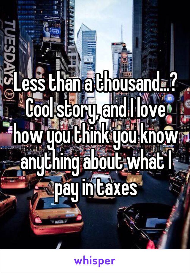 Less than a thousand...? Cool story, and I love how you think you know anything about what I pay in taxes