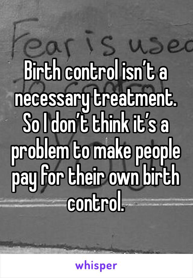 Birth control isn’t a necessary treatment. So I don’t think it’s a problem to make people pay for their own birth control. 