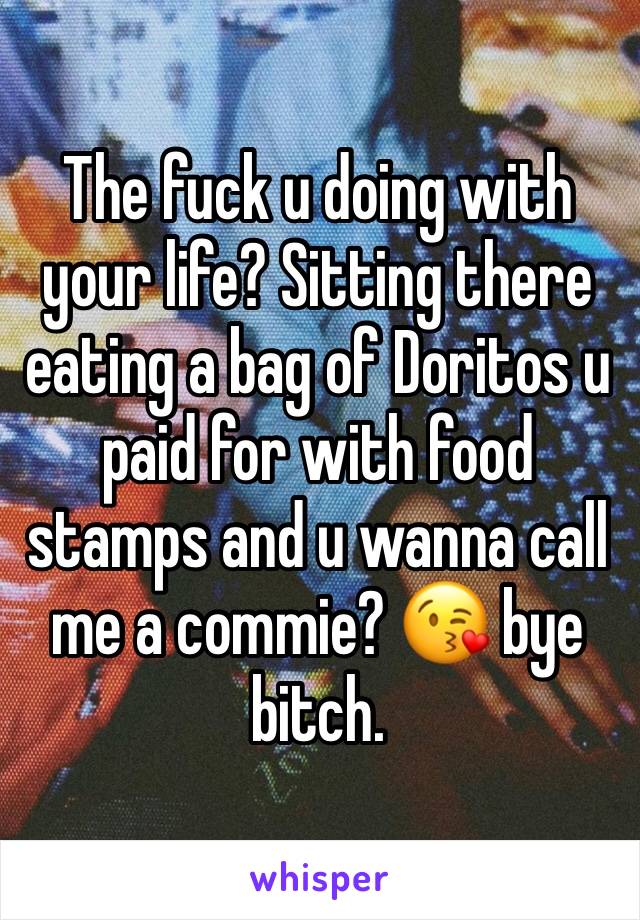 The fuck u doing with your life? Sitting there eating a bag of Doritos u paid for with food stamps and u wanna call me a commie? 😘 bye bitch. 