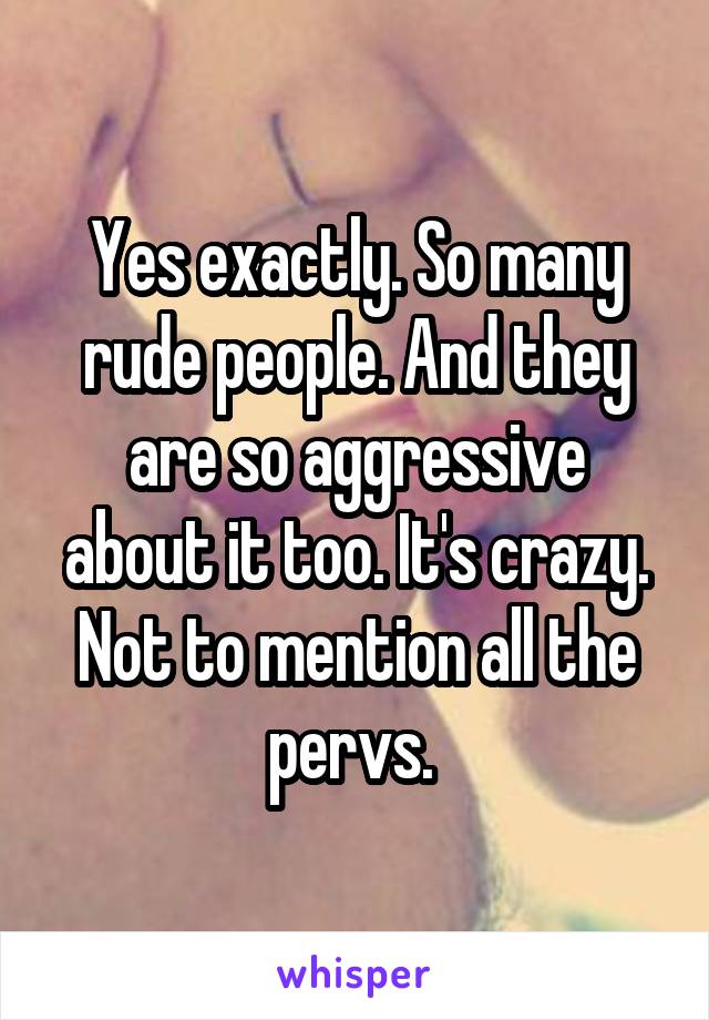 Yes exactly. So many rude people. And they are so aggressive about it too. It's crazy. Not to mention all the pervs. 