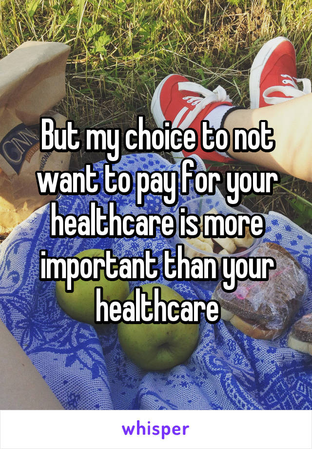 But my choice to not want to pay for your healthcare is more important than your healthcare