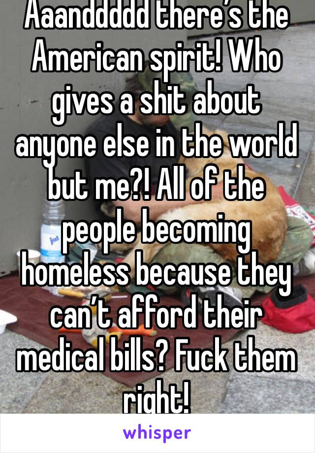 Aaanddddd there’s the American spirit! Who gives a shit about anyone else in the world but me?! All of the people becoming homeless because they can’t afford their medical bills? Fuck them right! 