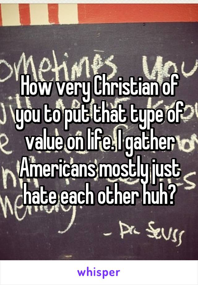 How very Christian of you to put that type of value on life. I gather Americans mostly just hate each other huh?