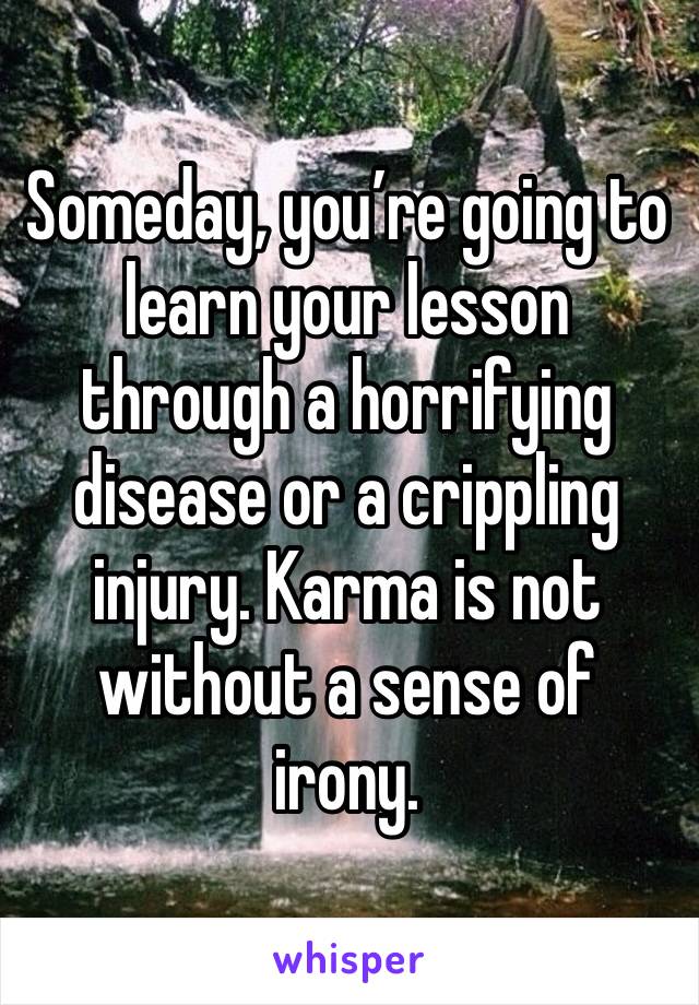 Someday, you’re going to learn your lesson through a horrifying disease or a crippling injury. Karma is not without a sense of irony. 