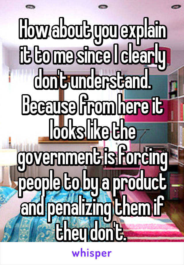 How about you explain it to me since I clearly don't understand. Because from here it looks like the government is forcing people to by a product and penalizing them if they don't. 