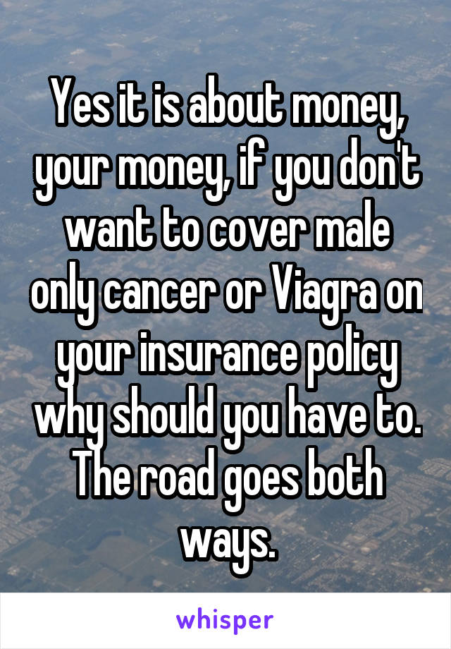 Yes it is about money, your money, if you don't want to cover male only cancer or Viagra on your insurance policy why should you have to. The road goes both ways.