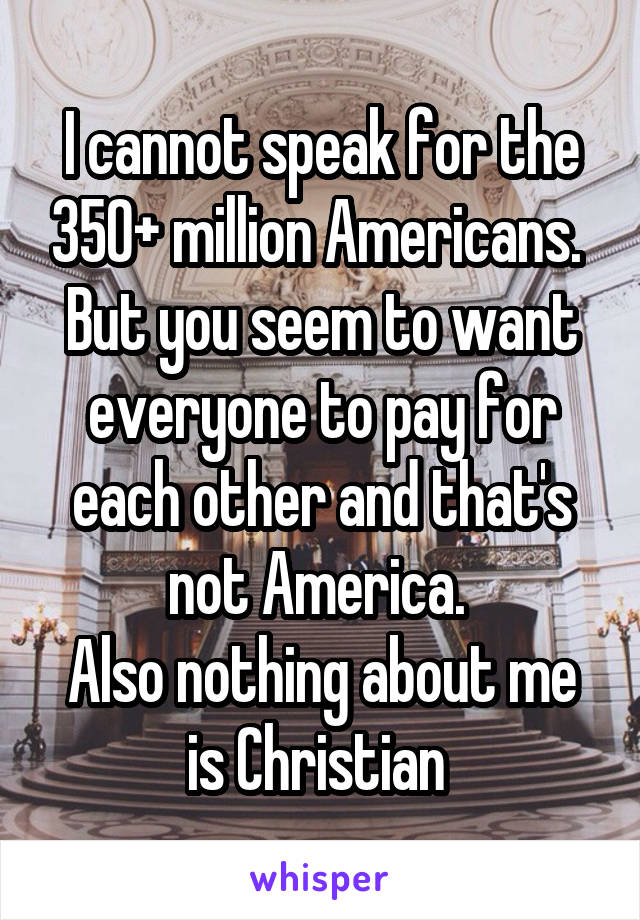 I cannot speak for the 350+ million Americans. 
But you seem to want everyone to pay for each other and that's not America. 
Also nothing about me is Christian 