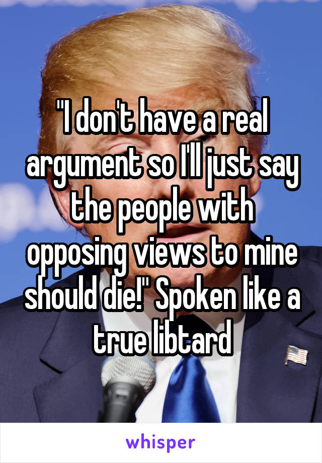 "I don't have a real argument so I'll just say the people with opposing views to mine should die!" Spoken like a true libtard