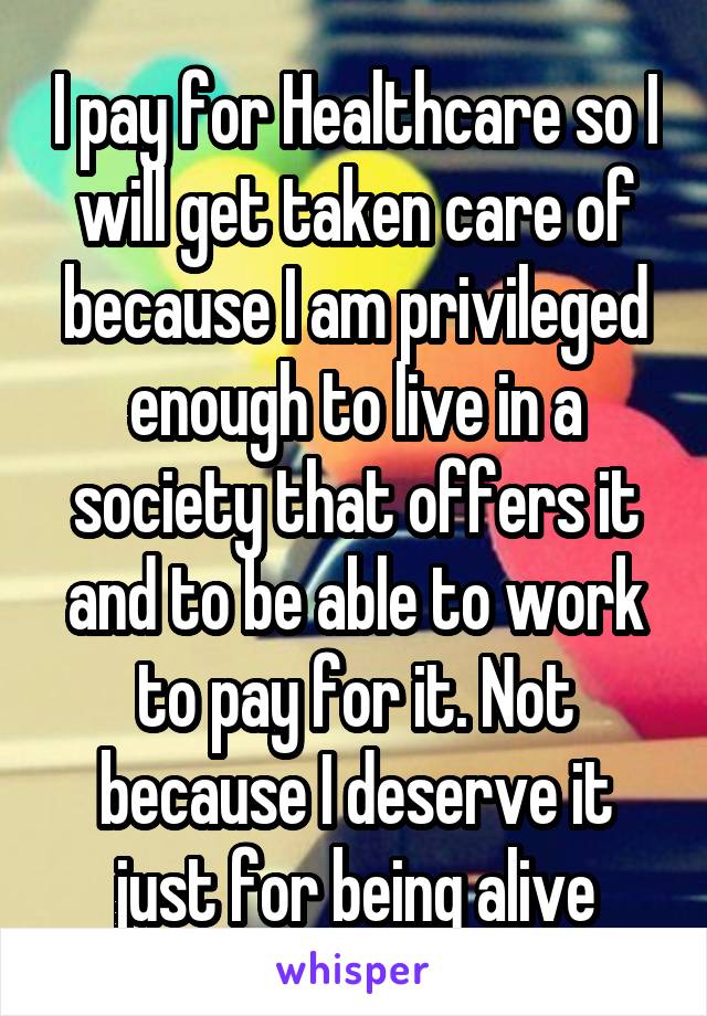 I pay for Healthcare so I will get taken care of because I am privileged enough to live in a society that offers it and to be able to work to pay for it. Not because I deserve it just for being alive