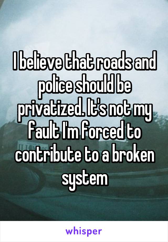 I believe that roads and police should be privatized. It's not my fault I'm forced to contribute to a broken system