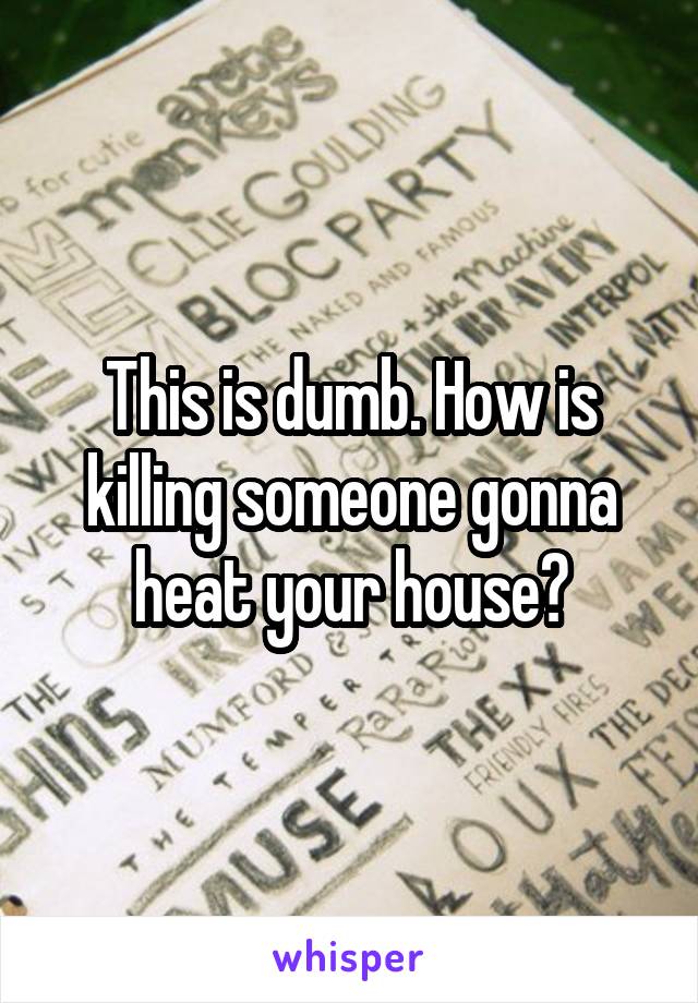 This is dumb. How is killing someone gonna heat your house?