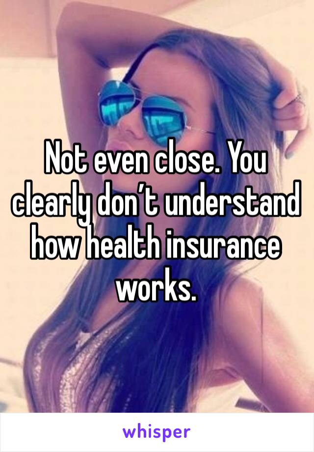 Not even close. You clearly don’t understand how health insurance works.