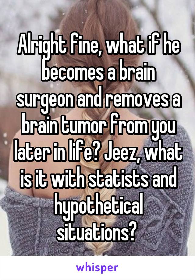 Alright fine, what if he becomes a brain surgeon and removes a brain tumor from you later in life? Jeez, what is it with statists and hypothetical situations? 