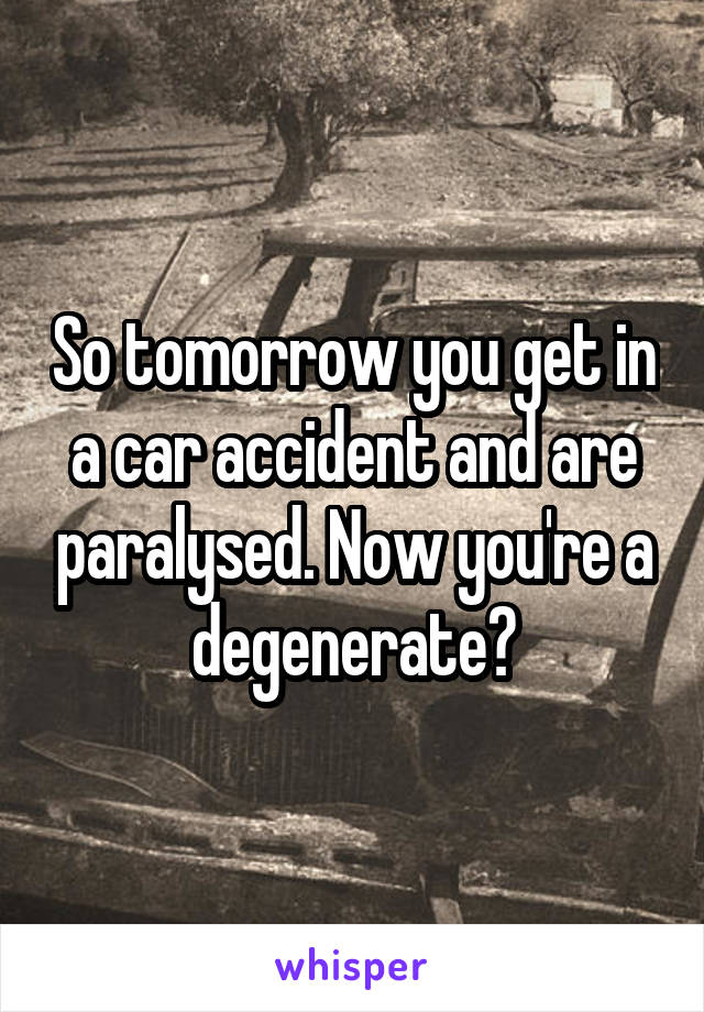 So tomorrow you get in a car accident and are paralysed. Now you're a degenerate?