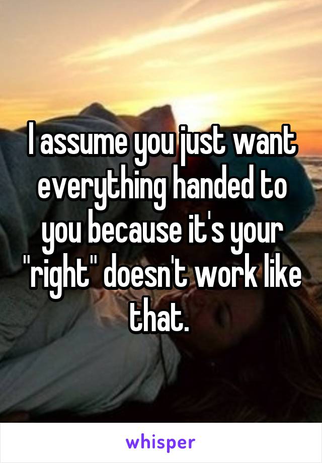 I assume you just want everything handed to you because it's your "right" doesn't work like that. 