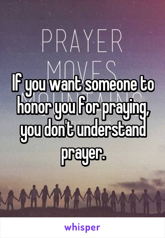 If you want someone to honor you for praying, you don't understand prayer.