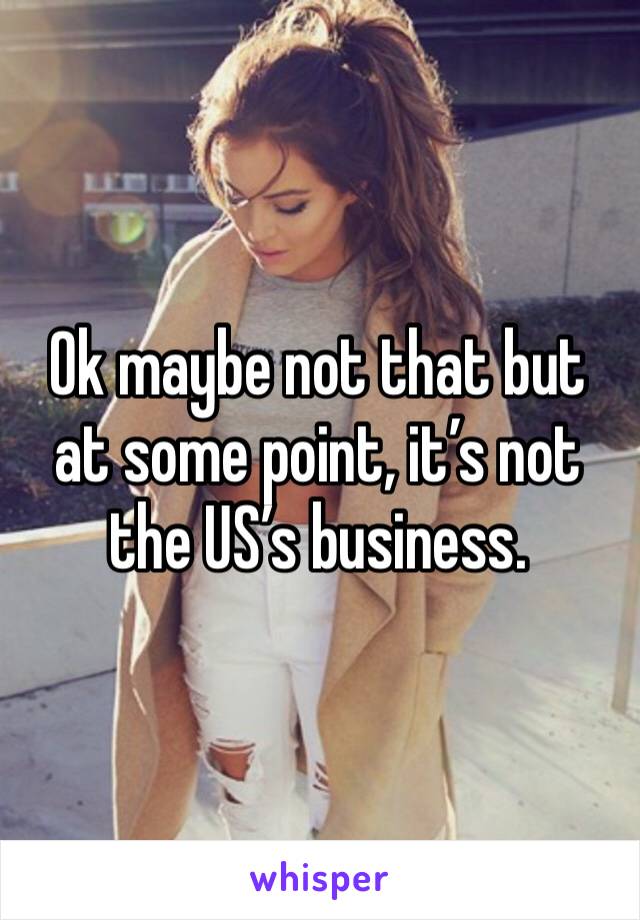 Ok maybe not that but at some point, it’s not the US’s business.