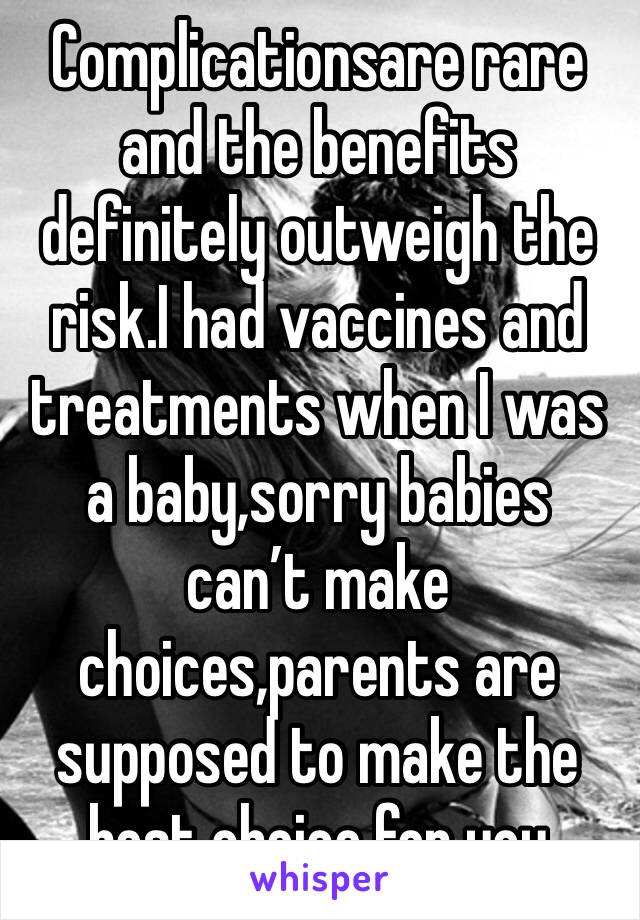 Complicationsare rare and the benefits definitely outweigh the risk.I had vaccines and treatments when I was a baby,sorry babies can’t make choices,parents are supposed to make the best choice for you