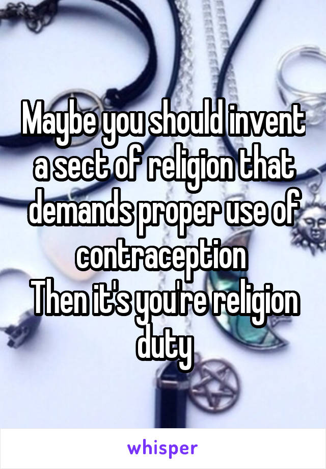 Maybe you should invent a sect of religion that demands proper use of contraception 
Then it's you're religion duty