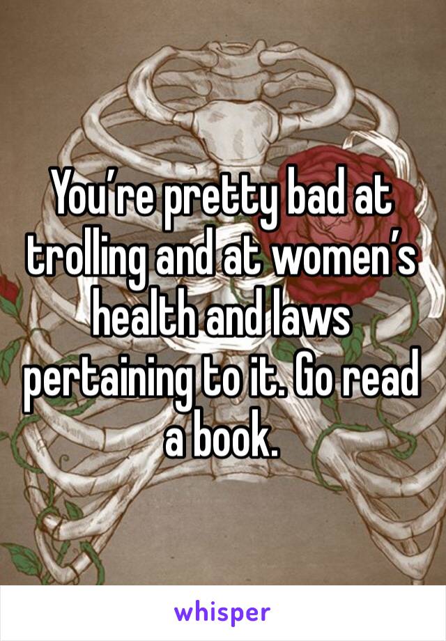 You’re pretty bad at trolling and at women’s health and laws pertaining to it. Go read a book.