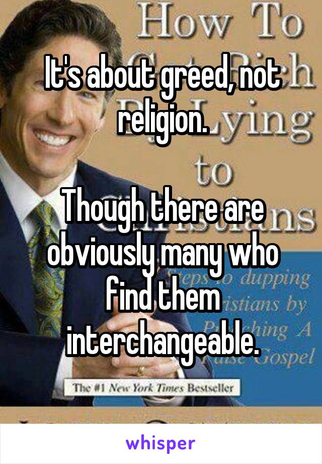 It's about greed, not religion.

Though there are obviously many who find them interchangeable.
