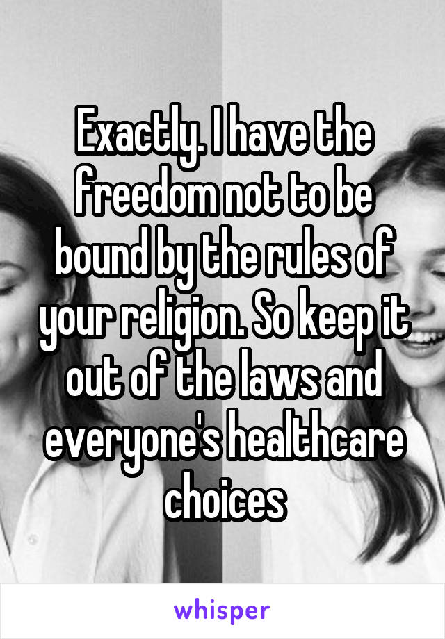 Exactly. I have the freedom not to be bound by the rules of your religion. So keep it out of the laws and everyone's healthcare choices