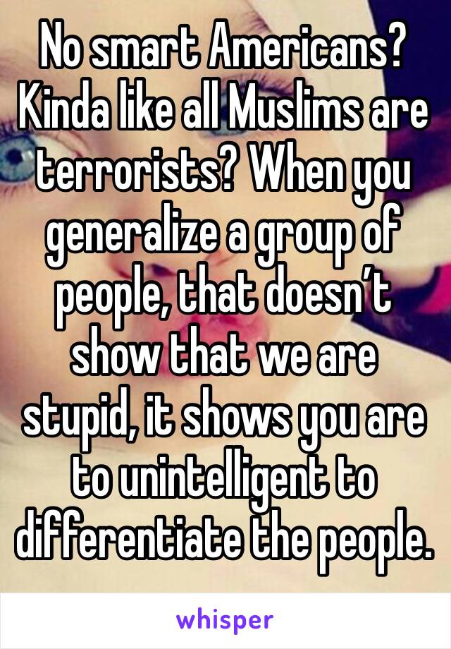 No smart Americans? Kinda like all Muslims are terrorists? When you generalize a group of people, that doesn’t show that we are stupid, it shows you are to unintelligent to differentiate the people.