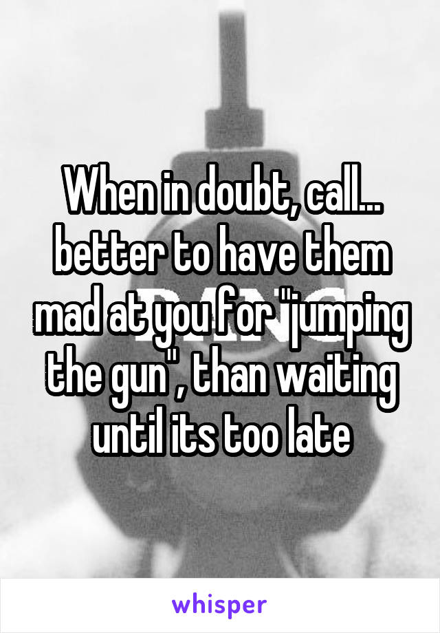 When in doubt, call... better to have them mad at you for "jumping the gun", than waiting until its too late