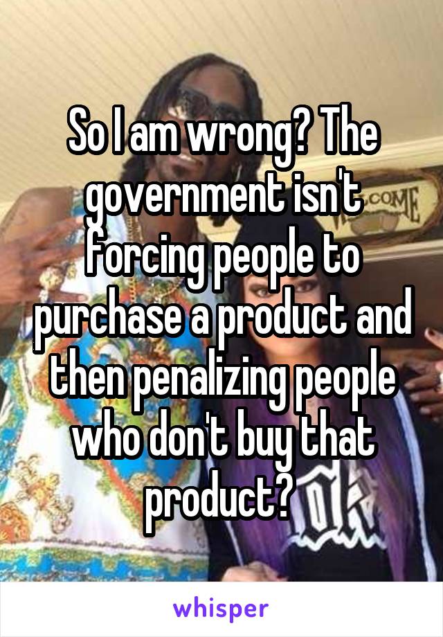 So I am wrong? The government isn't forcing people to purchase a product and then penalizing people who don't buy that product? 