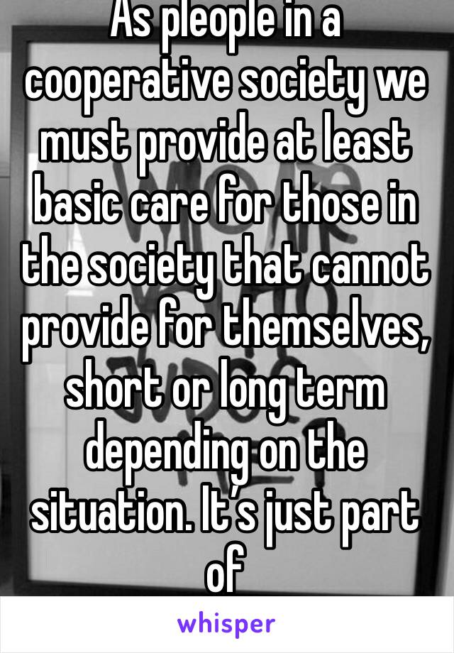 As pleople in a cooperative society we must provide at least basic care for those in the society that cannot provide for themselves, short or long term depending on the situation. It’s just part of 