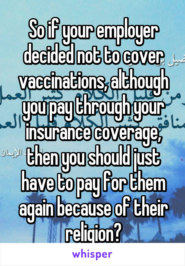 So if your employer decided not to cover vaccinations, although you pay through your insurance coverage, then you should just have to pay for them again because of their religion?