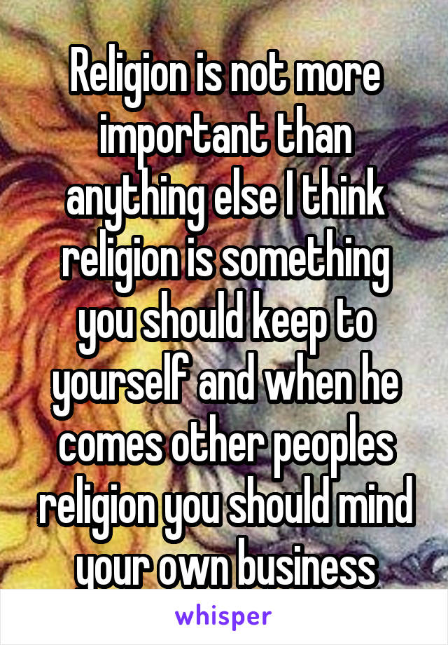 Religion is not more important than anything else I think religion is something you should keep to yourself and when he comes other peoples religion you should mind your own business