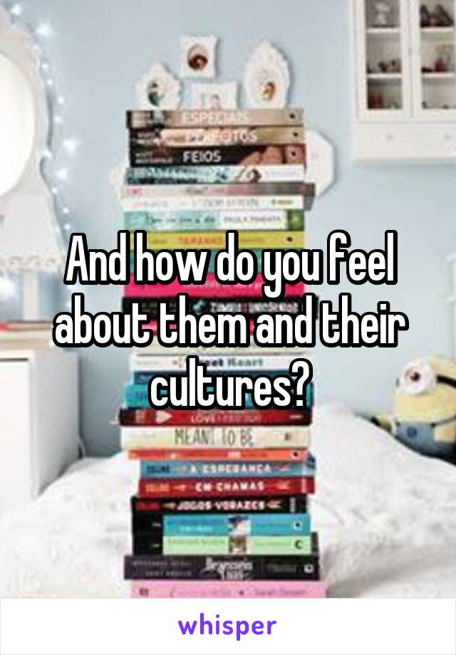 And how do you feel about them and their cultures?