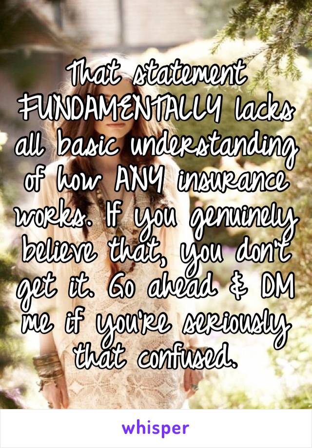 That statement FUNDAMENTALLY lacks all basic understanding of how ANY insurance works. If you genuinely believe that, you don’t get it. Go ahead & DM me if you’re seriously that confused.