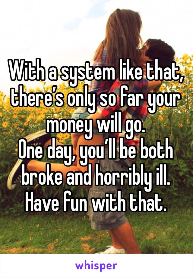 With a system like that, there’s only so far your money will go. 
One day, you’ll be both broke and horribly ill. 
Have fun with that. 