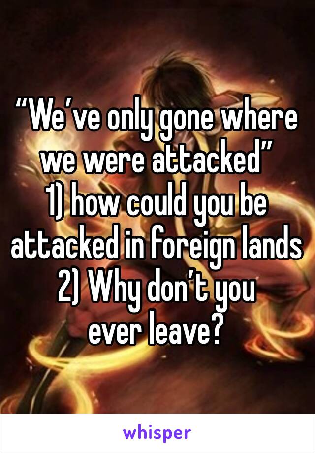 “We’ve only gone where we were attacked”
1) how could you be attacked in foreign lands
2) Why don’t you ever leave?