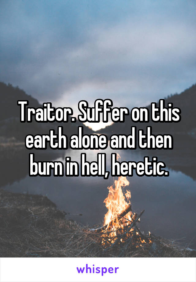 Traitor. Suffer on this earth alone and then burn in hell, heretic.