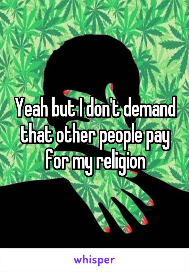 Yeah but I don't demand that other people pay for my religion